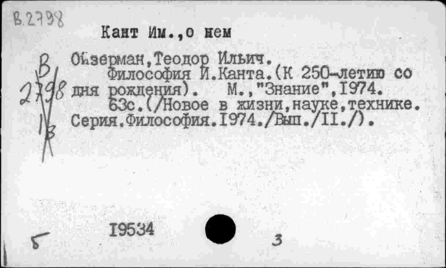 ﻿Кант Им.,о нем
2 Оизерман,Теодор Ильич.
\Р/ Философия И.Канта.(К 250-летию со И14?ДОЯ рождения).	М.»"Знание", 1974.
* \7	63с.(/Новое в жизни,науке,технике
Серия.Философия.1974./Выл./II./).
19534
3